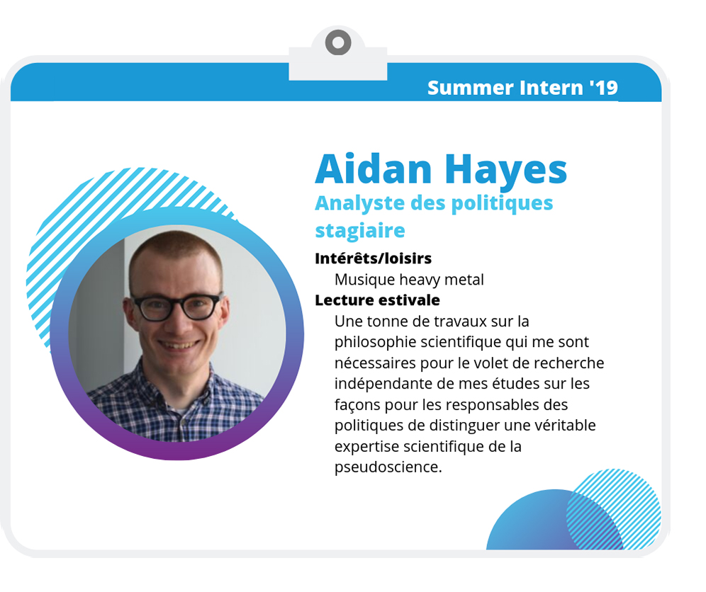 Aidan Hayes, analyste des politiques stagiaire Aidan Hayes, analyste des politiques stagiaire Intérêts/loisirs Musique heavy metal Lecture estivale Une tonne de travaux sur la philosophie scientifique qui me sont nécessaires pour le volet de recherche indépendante de mes études sur les façons pour les responsables des politiques de distinguer une véritable expertise scientifique de la pseudoscience.